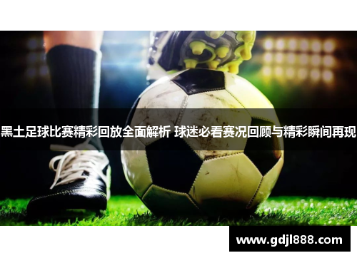 黑土足球比赛精彩回放全面解析 球迷必看赛况回顾与精彩瞬间再现
