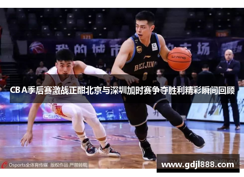 CBA季后赛激战正酣北京与深圳加时赛争夺胜利精彩瞬间回顾