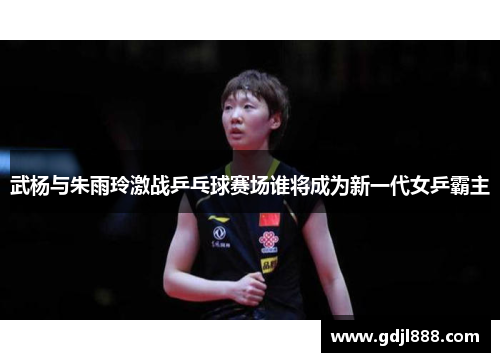 武杨与朱雨玲激战乒乓球赛场谁将成为新一代女乒霸主
